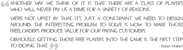 Another way we think of it is that there are a class of players who will never pay us a dime, for a variety of reasons. We're not upset by that, it's just a constraint we need to design around. The interesting problem to solve is how to make those freeloaders produce value for our paying customers. Obviously, getting those free players into the game is the first step to doing that.